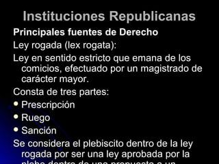 Instituciones RepublicanasInstituciones Republicanas
Principales fuentes de DerechoPrincipales fuentes de Derecho
Ley rogada (lex rogata):Ley rogada (lex rogata):
Ley en sentido estricto que emana de losLey en sentido estricto que emana de los
comicios, efectuado por un magistrado decomicios, efectuado por un magistrado de
carácter mayor.carácter mayor.
Consta de tres partes:Consta de tres partes:
 PrescripciónPrescripción
 RuegoRuego
 SanciónSanción
Se considera el plebiscito dentro de la leySe considera el plebiscito dentro de la ley
rogada por ser una ley aprobada por larogada por ser una ley aprobada por la
 