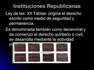 Instituciones RepublicanasInstituciones Republicanas
Ley de las XII Tablas: origina el derechoLey de las XII Tablas: origina el derecho
escrito como medio de seguridad yescrito como medio de seguridad y
permanencia.permanencia.
Es denominada también como decenviral yEs denominada también como decenviral y
da comienzo al derecho quiritario o civil,da comienzo al derecho quiritario o civil,
se desarrolla mediante la actividadse desarrolla mediante la actividad
interpretativa de el pretor.interpretativa de el pretor.
 