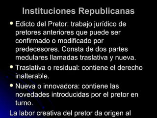 Instituciones RepublicanasInstituciones Republicanas
 Edicto del Pretor: trabajo jurídico deEdicto del Pretor: trabajo jurídico de
pretores anteriores que puede serpretores anteriores que puede ser
confirmado o modificado porconfirmado o modificado por
predecesores. Consta de dos partespredecesores. Consta de dos partes
medulares llamadas traslativa y nueva.medulares llamadas traslativa y nueva.
 Traslativa o residual: contiene el derechoTraslativa o residual: contiene el derecho
inalterable.inalterable.
 Nueva o innovadora: contiene lasNueva o innovadora: contiene las
novedades introducidas por el pretor ennovedades introducidas por el pretor en
turno.turno.
La labor creativa del pretor da origen alLa labor creativa del pretor da origen al
 