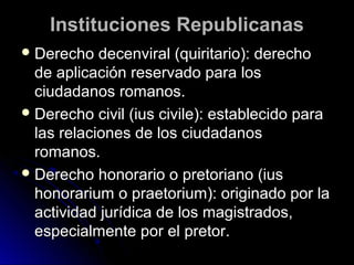 Instituciones RepublicanasInstituciones Republicanas
 Derecho decenviral (quiritario): derechoDerecho decenviral (quiritario): derecho
de aplicación reservado para losde aplicación reservado para los
ciudadanos romanos.ciudadanos romanos.
 Derecho civil (ius civile): establecido paraDerecho civil (ius civile): establecido para
las relaciones de los ciudadanoslas relaciones de los ciudadanos
romanos.romanos.
 Derecho honorario o pretoriano (iusDerecho honorario o pretoriano (ius
honorarium o praetorium): originado por lahonorarium o praetorium): originado por la
actividad jurídica de los magistrados,actividad jurídica de los magistrados,
especialmente por el pretor.especialmente por el pretor.
 