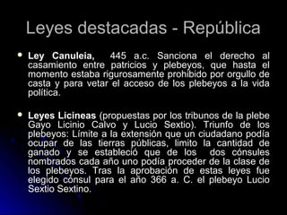 Leyes destacadas - República
 Ley Canuleia, 445 a.c. Sanciona el derecho al
casamiento entre patricios y plebeyos, que hasta el
momento estaba rigurosamente prohibido por orgullo de
casta y para vetar el acceso de los plebeyos a la vida
política.
 Leyes Licineas (propuestas por los tribunos de la plebe
Gayo Licinio Calvo y Lucio Sextio). Triunfo de los
plebeyos: Límite a la extensión que un ciudadano podía
ocupar de las tierras públicas, limito la cantidad de
ganado y se estableció que de los dos cónsules
nombrados cada año uno podía proceder de la clase de
los plebeyos. Tras la aprobación de estas leyes fue
elegido cónsul para el año 366 a. C. el plebeyo Lucio
Sextio Sextino.
 