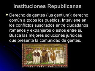 Instituciones RepublicanasInstituciones Republicanas
 Derecho de gentes (ius gentium): derechoDerecho de gentes (ius gentium): derecho
común a todos los pueblos. Interviene encomún a todos los pueblos. Interviene en
los conflictos suscitados entre ciudadanoslos conflictos suscitados entre ciudadanos
romanos y extranjeros o estos entre si.romanos y extranjeros o estos entre si.
Busca las mejores soluciones jurídicasBusca las mejores soluciones jurídicas
que presenta la comunidad de gentes.que presenta la comunidad de gentes.
 