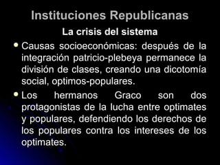 Instituciones RepublicanasInstituciones Republicanas
La crisis del sistemaLa crisis del sistema
 Causas socioeconómicas: después de laCausas socioeconómicas: después de la
integración patricio-plebeya permanece laintegración patricio-plebeya permanece la
división de clases, creando una dicotomíadivisión de clases, creando una dicotomía
social, optimos-populares.social, optimos-populares.
 Los hermanos Graco son dosLos hermanos Graco son dos
protagonistas de la lucha entre optimatesprotagonistas de la lucha entre optimates
y populares, defendiendo los derechos dey populares, defendiendo los derechos de
los populares contra los intereses de loslos populares contra los intereses de los
optimates.optimates.
 