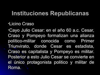 Instituciones RepublicanasInstituciones Republicanas
•Licino CrasoLicino Craso
•Cayo Julio Cesar: en el año 60 a.c. Cesar,Cayo Julio Cesar: en el año 60 a.c. Cesar,
Craso y Pompeyo formalizan una alianzaCraso y Pompeyo formalizan una alianza
político-militar conocida como Primerpolítico-militar conocida como Primer
Triunvirato, donde Cesar es estadista,Triunvirato, donde Cesar es estadista,
Craso es capitalista y Pompeyo es militar.Craso es capitalista y Pompeyo es militar.
Posterior a esto Julio Cesar se convierte enPosterior a esto Julio Cesar se convierte en
el único protagonista politico y militar deel único protagonista politico y militar de
Roma.Roma.
 