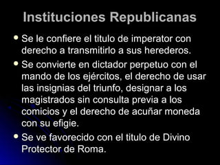 Instituciones RepublicanasInstituciones Republicanas
 Se le confiere el titulo de imperator conSe le confiere el titulo de imperator con
derecho a transmitirlo a sus herederos.derecho a transmitirlo a sus herederos.
 Se convierte en dictador perpetuo con elSe convierte en dictador perpetuo con el
mando de los ejércitos, el derecho de usarmando de los ejércitos, el derecho de usar
las insignias del triunfo, designar a loslas insignias del triunfo, designar a los
magistrados sin consulta previa a losmagistrados sin consulta previa a los
comicios y el derecho de acuñar monedacomicios y el derecho de acuñar moneda
con su efigie.con su efigie.
 Se ve favorecido con el titulo de DivinoSe ve favorecido con el titulo de Divino
Protector de Roma.Protector de Roma.
 