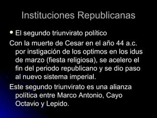 Instituciones RepublicanasInstituciones Republicanas
 El segundo triunvirato políticoEl segundo triunvirato político
Con la muerte de Cesar en el año 44 a.c.Con la muerte de Cesar en el año 44 a.c.
por instigación de los optimos en los iduspor instigación de los optimos en los idus
de marzo (fiesta religiosa), se acelero elde marzo (fiesta religiosa), se acelero el
fin del periodo republicano y se dio pasofin del periodo republicano y se dio paso
al nuevo sistema imperial.al nuevo sistema imperial.
Este segundo triunvirato es una alianzaEste segundo triunvirato es una alianza
política entre Marco Antonio, Cayopolítica entre Marco Antonio, Cayo
Octavio y Lepido.Octavio y Lepido.
 