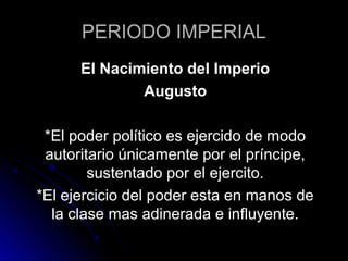 PERIODO IMPERIAL
El Nacimiento del Imperio
Augusto
*El poder político es ejercido de modo
autoritario únicamente por el príncipe,
sustentado por el ejercito.
*El ejercicio del poder esta en manos de
la clase mas adinerada e influyente.
 