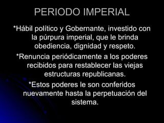 PERIODO IMPERIAL
*Hábil político y Gobernante, investido con
la púrpura imperial, que le brinda
obediencia, dignidad y respeto.
*Renuncia periódicamente a los poderes
recibidos para restablecer las viejas
estructuras republicanas.
*Estos poderes le son conferidos
nuevamente hasta la perpetuación del
sistema.
 