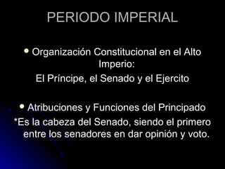 PERIODO IMPERIAL
Organización Constitucional en el Alto
Imperio:
El Príncipe, el Senado y el Ejercito
Atribuciones y Funciones del Principado
*Es la cabeza del Senado, siendo el primero
entre los senadores en dar opinión y voto.
 