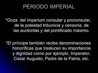 PERIODO IMPERIAL
*Goza del imperium consular y proconsular,
de la potestad tribunicia y censoria, de
las auctoritas y del pontificado máximo.
*El príncipe también recibe denominaciones
honoríficas que traslucen su importancia
y dignidad como por ejemplo, Imperator,
Cesar Augusto, Padre de la Patria, etc.
 