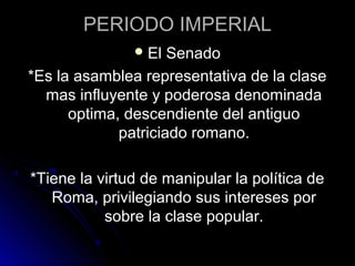PERIODO IMPERIAL
El Senado
*Es la asamblea representativa de la clase
mas influyente y poderosa denominada
optima, descendiente del antiguo
patriciado romano.
*Tiene la virtud de manipular la política de
Roma, privilegiando sus intereses por
sobre la clase popular.
 
