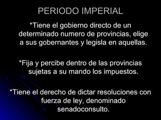 PERIODO IMPERIAL
*Tiene el gobierno directo de un
determinado numero de provincias, elige
a sus gobernantes y legisla en aquellas.
*Fija y percibe dentro de las provincias
sujetas a su mando los impuestos.
*Tiene el derecho de dictar resoluciones con
fuerza de ley, denominado
senadoconsulto.
 
