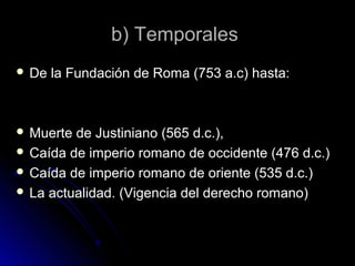 b) Temporalesb) Temporales
 De la Fundación de Roma (753 a.c) hasta:De la Fundación de Roma (753 a.c) hasta:
 Muerte de Justiniano (565 d.c.),Muerte de Justiniano (565 d.c.),
 Caída de imperio romano de occidente (476 d.c.)Caída de imperio romano de occidente (476 d.c.)
 Caída de imperio romano de oriente (535 d.c.)Caída de imperio romano de oriente (535 d.c.)
 La actualidad. (Vigencia del derecho romano)La actualidad. (Vigencia del derecho romano)
 