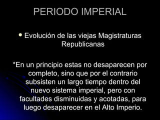 PERIODO IMPERIAL
Evolución de las viejas Magistraturas
Republicanas
*En un principio estas no desaparecen por
completo, sino que por el contrario
subsisten un largo tiempo dentro del
nuevo sistema imperial, pero con
facultades disminuidas y acotadas, para
luego desaparecer en el Alto Imperio.
 