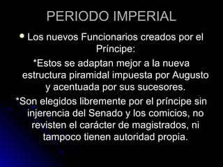 PERIODO IMPERIAL
Los nuevos Funcionarios creados por el
Príncipe:
*Estos se adaptan mejor a la nueva
estructura piramidal impuesta por Augusto
y acentuada por sus sucesores.
*Son elegidos libremente por el príncipe sin
injerencia del Senado y los comicios, no
revisten el carácter de magistrados, ni
tampoco tienen autoridad propia.
 