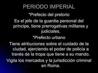 PERIODO IMPERIAL
*Prefecto del pretorio
Es el jefe de la guardia personal del
príncipe, tiene prerrogativas militares y
judiciales.
*Prefecto urbano
Tiene atribuciones sobre el cuidado de la
ciudad, ejerciendo el poder de policía a
través de la tropa que tiene a su mando.
Vigila los mercados y la jurisdicción criminal
en Roma.
 