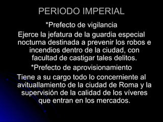 PERIODO IMPERIAL
*Prefecto de vigilancia
Ejerce la jefatura de la guardia especial
nocturna destinada a prevenir los robos e
incendios dentro de la ciudad, con
facultad de castigar tales delitos.
*Prefecto de aprovisionamiento
Tiene a su cargo todo lo concerniente al
avituallamiento de la ciudad de Roma y la
supervisión de la calidad de los víveres
que entran en los mercados.
 