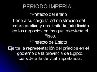 PERIODO IMPERIAL
*Prefecto del erario
Tiene a su cargo la administración del
tesoro publico y una limitada jurisdicción
en los negocios en los que interviene el
Fisco.
*Prefecto de Egipto
Ejerce la representación del príncipe en el
gobierno de la provincia de Egipto,
considerada de vital importancia.
 