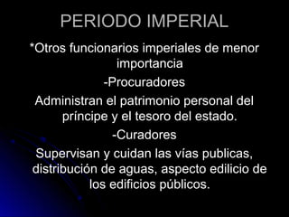 PERIODO IMPERIAL
*Otros funcionarios imperiales de menor
importancia
-Procuradores
Administran el patrimonio personal del
príncipe y el tesoro del estado.
-Curadores
Supervisan y cuidan las vías publicas,
distribución de aguas, aspecto edilicio de
los edificios públicos.
 