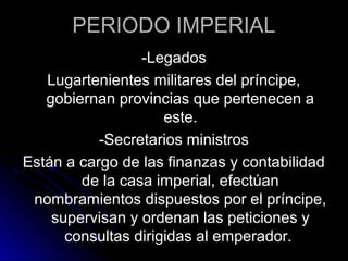 PERIODO IMPERIAL
-Legados
Lugartenientes militares del príncipe,
gobiernan provincias que pertenecen a
este.
-Secretarios ministros
Están a cargo de las finanzas y contabilidad
de la casa imperial, efectúan
nombramientos dispuestos por el príncipe,
supervisan y ordenan las peticiones y
consultas dirigidas al emperador.
 