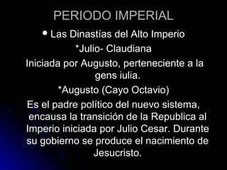 PERIODO IMPERIAL
Las Dinastías del Alto Imperio
*Julio- Claudiana
Iniciada por Augusto, perteneciente a la
gens iulia.
*Augusto (Cayo Octavio)
Es el padre político del nuevo sistema,
encausa la transición de la Republica al
Imperio iniciada por Julio Cesar. Durante
su gobierno se produce el nacimiento de
Jesucristo.
 