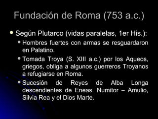 Fundación de Roma (753 a.c.)Fundación de Roma (753 a.c.)
 Según Plutarco (vidas paralelas, 1er His.):Según Plutarco (vidas paralelas, 1er His.):
Hombres fuertes con armas se resguardaronHombres fuertes con armas se resguardaron
en Palatino.en Palatino.
Tomada Troya (S. XIII a.c.) por los Aqueos,Tomada Troya (S. XIII a.c.) por los Aqueos,
griegos, obliga a algunos guerreros Troyanosgriegos, obliga a algunos guerreros Troyanos
a refugiarse en Roma.a refugiarse en Roma.
Sucesión de Reyes de Alba LongaSucesión de Reyes de Alba Longa
descendientes de Eneas. Numitor – Amulio,descendientes de Eneas. Numitor – Amulio,
Silvia Rea y el Dios Marte.Silvia Rea y el Dios Marte.
 