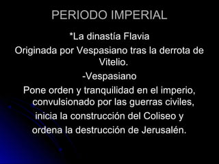 PERIODO IMPERIAL
*La dinastía Flavia
Originada por Vespasiano tras la derrota de
Vitelio.
-Vespasiano
Pone orden y tranquilidad en el imperio,
convulsionado por las guerras civiles,
inicia la construcción del Coliseo y
ordena la destrucción de Jerusalén.
 