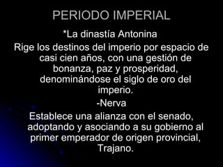 PERIODO IMPERIAL
*La dinastía Antonina
Rige los destinos del imperio por espacio de
casi cien años, con una gestión de
bonanza, paz y prosperidad,
denominándose el siglo de oro del
imperio.
-Nerva
Establece una alianza con el senado,
adoptando y asociando a su gobierno al
primer emperador de origen provincial,
Trajano.
 