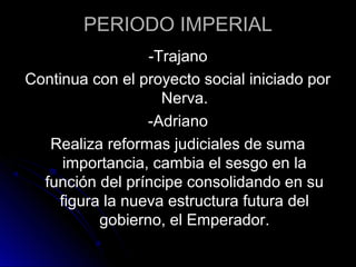 PERIODO IMPERIAL
-Trajano
Continua con el proyecto social iniciado por
Nerva.
-Adriano
Realiza reformas judiciales de suma
importancia, cambia el sesgo en la
función del príncipe consolidando en su
figura la nueva estructura futura del
gobierno, el Emperador.
 