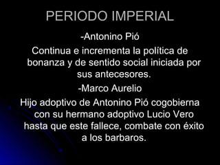 PERIODO IMPERIAL
-Antonino Pió
Continua e incrementa la política de
bonanza y de sentido social iniciada por
sus antecesores.
-Marco Aurelio
Hijo adoptivo de Antonino Pió cogobierna
con su hermano adoptivo Lucio Vero
hasta que este fallece, combate con éxito
a los barbaros.
 