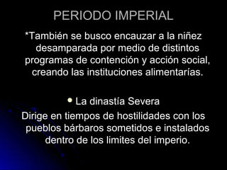 PERIODO IMPERIAL
*También se busco encauzar a la niñez
desamparada por medio de distintos
programas de contención y acción social,
creando las instituciones alimentarías.
La dinastía Severa
Dirige en tiempos de hostilidades con los
pueblos bárbaros sometidos e instalados
dentro de los limites del imperio.
 