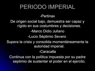 PERIODO IMPERIAL
-Pertinax
De origen social bajo, demuestra ser capaz y
rígido en sus costumbres y decisiones.
-Marco Didio Juliano
-Lucio Séptimio Severo
Supera la crisis y consolida momentáneamente la
autoridad imperial.
-Caracalla
Continua con la política impuesta por su padre
septimio de sustentar el poder en el ejercito.
 