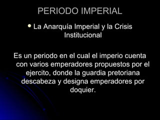 PERIODO IMPERIAL
La Anarquía Imperial y la Crisis
Institucional
Es un periodo en el cual el imperio cuenta
con varios emperadores propuestos por el
ejercito, donde la guardia pretoriana
descabeza y designa emperadores por
doquier.
 