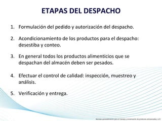 Page 17
ETAPAS DEL DESPACHO
1. Formulación del pedido y autorización del despacho.
2. Acondicionamiento de los productos para el despacho:
desestiba y conteo.
3. En general todos los productos alimenticios que se
despachan del almacén deben ser pesados.
4. Efectuar el control de calidad: inspección, muestreo y
análisis.
5. Verificación y entrega.
Normas y procedimiento para el manejo y conservación de productos almacenados, (s.f)
 