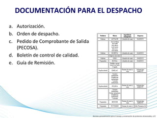Page 18
DOCUMENTACIÓN PARA EL DESPACHO
a. Autorización.
b. Orden de despacho.
c. Pedido de Comprobante de Salida
(PECOSA).
d. Boletín de control de calidad.
e. Guía de Remisión.
Normas y procedimiento para el manejo y conservación de productos almacenados, (s.f)
 