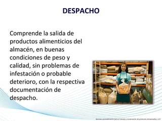 Page 5
DESPACHO
Comprende la salida de
productos alimenticios del
almacén, en buenas
condiciones de peso y
calidad, sin problemas de
infestación o probable
deterioro, con la respectiva
documentación de
despacho.
Normas y procedimiento para el manejo y conservación de productos almacenados, (s.f)
 
