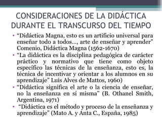 CONSIDERACIONES DE LA DIDÁCTICA DURANTE EL TRANSCURSO DEL TIEMPO “ Didáctica Magna, esto es un artificio universal para enseñar todo a todos…, arte de enseñar y aprender” Comenio, Didáctica Magna (1562-1670) “ La didáctica es la disciplina pedagógica de carácter práctico y normativo que tiene como objeto específico las técnicas de la enseñanza, esto es, la técnica de incentivar y orientar a los alumnos en su aprendizaje” Luis Alves de Mattos, 1960) “ Didáctica significa el arte o la ciencia de enseñar, no la enseñanza en sí misma” (B. Othanel Smith, Argentina, 1971) “ Didáctica es el método y proceso de la enseñanza y aprendizaje” (Mato A. y Anta C., España, 1985) 
