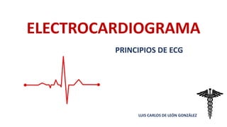 ELECTROCARDIOGRAMA
LUIS CARLOS DE LEÓN GONZÁLEZ
PRINCIPIOS DE ECG
 