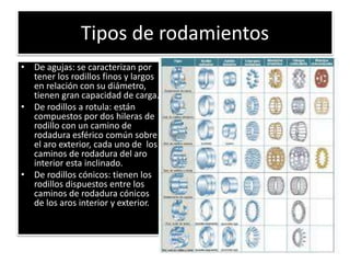 Tipos de rodamientos
• De agujas: se caracterizan por
tener los rodillos finos y largos
en relación con su diámetro,
tienen gran capacidad de carga.
• De rodillos a rotula: están
compuestos por dos hileras de
rodillo con un camino de
rodadura esférico común sobre
el aro exterior, cada uno de los
caminos de rodadura del aro
interior esta inclinado.
• De rodillos cónicos: tienen los
rodillos dispuestos entre los
caminos de rodadura cónicos
de los aros interior y exterior.
 