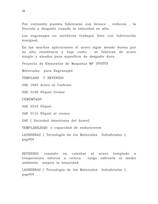 10
Por corrosión pueden fabricarse con bronce , reducen , la
fricción y desgaste cuando la velocidad es alta.
Los engranajes no metálicos trabajan bien con lubricación
marginal,
En las muchas aplicaciones el acero sigue siendo bueno por
su alta resistencia y bajo costo , se fabrican de acero
simple y aleados para superficie de desgaste dura.
Proyecto de Elementos de Maquinas MF SPOTTS
Materiales para Engranajes:
TEMPLADO Y REVENIDO
SAE 1045 Acero al Carbono
SAE 3140 Níquel Cromo
CEMEMTADO
SAE 2315 Níquel
SAE 3115 Níquel al cromo
SAE ( Sociedad Americana del Acero)
TEMPLABILIDAD: o capacidad de endurecerse.
LASHERRAS ( Tecnología de los Materiales Industriales ),
pag404
REVENIDO: consiste en calentar el acero templado a
temperatura inferior a critica luego enfriarle al medio
ambiente mejora la tenacidad
LASHERRAS ( Tecnología de los Materiales Industriales ),
pag454
 