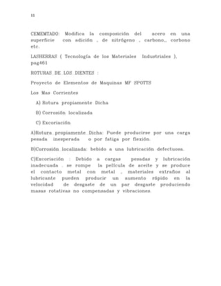 11
CEMEMTADO: Modifica la composición del acero en una
superficie con adición , de nitrógeno , carbono,, corbono
etc.
LASHERRAS ( Tecnología de los Materiales Industriales ),
pag461
ROTURAS DE LOS DIENTES :
Proyecto de Elementos de Maquinas MF SPOTTS
Los Mas Corrientes
A) Rotura propiamente Dicha
B) Corrosión localizada
C) Excoriación
A)Rotura propiamente Dicha: Puede producirse por una carga
pesada inesperada o por fatiga por flexión.
B)Corrosión localizada: bebido a una lubricación defectuosa.
C)Excoriación : Debido a cargas pesadas y lubricación
inadecuada . se rompe la película de aceite y se produce
el contacto metal con metal , materiales extraños al
lubricante pueden producir un aumento rápido en la
velocidad de desgaste de un par desgaste produciendo
masas rotativas no compensadas y vibraciones.
 