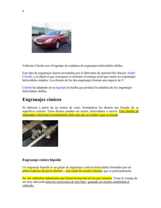 4
Vehículo Citroën con el logotipo de rodadura de engranajes helicoidales dobles
Este tipo de engranajes fueron inventados por el fabricante de automóviles francés André
Citroën, y el objetivo que consiguen es eliminar el empuje axial que tienen los engranajes
helicoidales simples. Los dientes de los dos engranajes forman una especie de V.
Citroën ha adaptado en su logotipo la huella que produce la rodadura de los engranajes
helicoidales dobles.
Engranajes cónicos
Se fabrican a partir de un tronco de cono, formándose los dientes por fresado de su
superficie exterior. Estos dientes pueden ser rectos, helicoidales o curvos. Esta familia de
engranajes soluciona la transmisión entre ejes que se cortan y que se cruzan
Engranaje cónico hipoide
Un engranaje hipoide es un grupo de engranajes cónicos helicoidales formados por un
piñón reductor de pocos dientes y una rueda de muchos dientes, que se principalmente
En los vehículos industriales que tienen la tracción en los ejes traseros. Tiene la ventaja de
ser muy adecuado para las carrocerías de tipo bajo, ganando así mucha estabilidad el
vehículo.
 