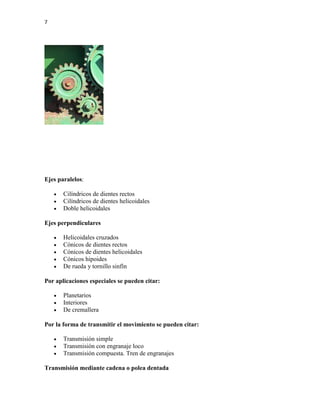 7
Ejes paralelos:
 Cilíndricos de dientes rectos
 Cilíndricos de dientes helicoidales
 Doble helicoidales
Ejes perpendiculares
 Helicoidales cruzados
 Cónicos de dientes rectos
 Cónicos de dientes helicoidales
 Cónicos hipoides
 De rueda y tornillo sinfín
Por aplicaciones especiales se pueden citar:
 Planetarios
 Interiores
 De cremallera
Por la forma de transmitir el movimiento se pueden citar:
 Transmisión simple
 Transmisión con engranaje loco
 Transmisión compuesta. Tren de engranajes
Transmisión mediante cadena o polea dentada
 