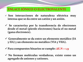 ENLACE IÓNICO O ELECTROVALENTE
    Son interacciones de naturaleza eléctrica muy
    intensa que se da entre un catión y un anión.

 Se caracteriza por la transferencia de electrones
 desde el metal (pierde electrones) hacia el no metal
 (gana electrones).

 Generalmente se da entre un elemento metálico (IA
 y IIA) y un elemento no metálico (VIA y VIIA).

 Para compuestos binarios se cumple: ΔE.N > 1,9

 No forman moléculas verdaderas, existe como un
 agregado de aniones y cationes.
 