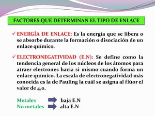 FACTORES QUE DETERMINAN EL TIPO DE ENLACE

 ENERGÍA DE ENLACE: Es la energía que se libera o
  se absorbe durante la formación o disociación de un
  enlace químico.

 ELECTRONEGATIVIDAD (E.N): Se define como la
  tendencia general de los núcleos de los átomos para
  atraer electrones hacia si mismo cuando forma un
  enlace químico. La escala de electronegatividad más
  conocida es la de Pauling la cuál se asigna al flúor el
  valor de 4,0.

  Metales           baja E.N
  No metales        alta E.N
 