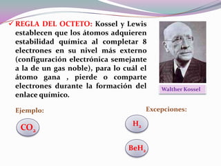  REGLA DEL OCTETO: Kossel y Lewis
establecen que los átomos adquieren
estabilidad química al completar 8
electrones en su nivel más externo
(configuración electrónica semejante
a la de un gas noble), para lo cuál el
átomo gana , pierde o comparte
electrones durante la formación del
enlace químico.

Excepciones:

Ejemplo:

CO2

Walther Kossel

H2
BeH2

 