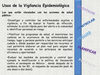 Usos de la Vigilancia Epidemiológica
Los que están vinculados con las acciones de salud
pública:
•Investigar y controlar las enfermedades sujetas a
vigilancia, a fin de buscar la fuente de infección,
estimular la acción rápida para dar alerta a la comunidad
e identificar personas en riesgo.
• Planificar los programas de salud: el monitorear los
cambios en la ocurrencia de las enfermedades en
tiempo, lugar y persona permite a los servicios anticipar
cuándo y dónde pueden ser requeridos los recursos; el
cual permitirá elaborar un plan real para asignar los
recursos de acuerdo a los principios de equidad,
eficiencia y oportunidad.
•Evaluar las medidas de prevención y control (por
ejemplo la modificación a la política de Vacunación
contra el sarampión en México , donde después de la
epidemia de los 80 , el esquema de vacunación pasó de
una dosis a dos dosis)
 