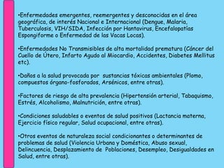 •Enfermedades emergentes, reemergentes y desconocidas en el área
geográfica, de interés Nacional e Internacional (Dengue, Malaria,
Tuberculosis, VIH/SIDA, Infección por Hantavirus, Encefalopatías
Espongiforme o Enfermedad de las Vacas Locas).
•Enfermedades No Transmisibles de alta mortalidad prematura (Cáncer del
Cuello de Útero, Infarto Agudo al Miocardio, Accidentes, Diabetes Mellitus
etc).
•Daños a la salud provocada por sustancias tóxicas ambientales (Plomo,
compuestos órgano-fosforados, Arsénicos, entre otras).
•Factores de riesgo de alta prevalencia (Hipertensión arterial, Tabaquismo,
Estrés, Alcoholismo, Malnutrición, entre otras).
•Condiciones saludables o eventos de salud positivos (Lactancia materna,
Ejercicio físico regular, Salud ocupacional, entre otras).
•Otros eventos de naturaleza social condicionantes o determinantes de
problemas de salud (Violencia Urbana y Doméstica, Abuso sexual,
Delincuencia, Desplazamiento de Poblaciones, Desempleo, Desigualdades en
Salud, entre otras).
 