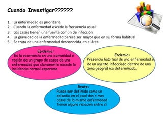 Cuando Investigar??????
1. La enfermedad es prioritaria
2. Cuando la enfermedad excede la frecuencia usual
3. Los casos tienen una fuente común de infección
4. La gravedad de la enfermedad parece ser mayor que en su forma habitual
5. Se trata de una enfermedad desconocida en el área
Epidemia:
Es la ocurrencia en una comunidad o
región de un grupo de casos de una
enfermedad que claramente excede la
incidencia normal esperada.
Endemia:
Presencia habitual de una enfermedad o
de un agente infeccioso dentro de una
zona geográfica determinada.
Brote:
Puede ser definido como un
episodio en el cual dos o mas
casos de la misma enfermedad
tienen alguna relación entre si
 