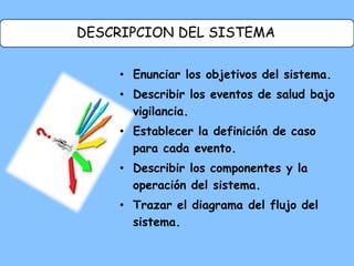 DESCRIPCION DEL SISTEMA
• Enunciar los objetivos del sistema.
• Describir los eventos de salud bajo
vigilancia.
• Establecer la definición de caso
para cada evento.
• Describir los componentes y la
operación del sistema.
• Trazar el diagrama del flujo del
sistema.
 